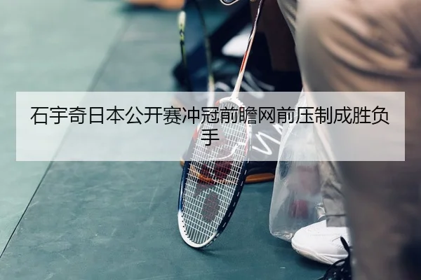 石宇奇日本公开赛冲冠前瞻网前压制成胜负手 - JIUYOUSPORTS