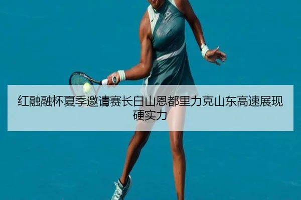 红融融杯夏季邀请赛长白山恩都里力克山东高速展现硬实力 - JIUYOUSPORTS