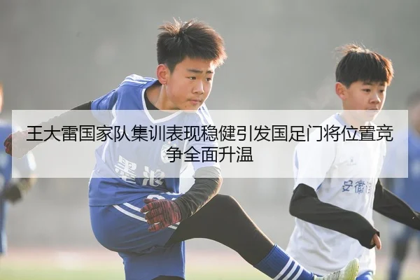 王大雷国家队集训表现稳健引发国足门将位置竞争全面升温 - JIUYOUSPORTS